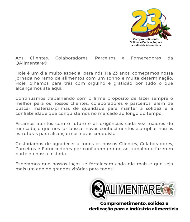 Hoje é um dia muito especial para nós! Há 23 anos, começamos nossa jornada no ramo de alimentos com um sonho e muita determinação. Hoje, olhamos para trás com orgulho e gratidão por tudo o que alcançamos até aqui. Continuamos trabalhando com o firme propósito de fazer sempre o melhor para os nossos clientes, colaboradores e parceiros, além de buscar matérias-primas de qualidade para manter a solidez e a confiabilidade que conquistamos no mercado ao longo do tempo. Estamos atentos com o futuro e as exigências cada vez maiores do mercado, o que nos faz buscar novos conhecimentos e ampliar nossas estruturas para alcançarmos novas conquistas. Gostaríamos de agradecer a todos os nossos Clientes, Colaboradores, Parceiros e Fornecedores por confiarem em nosso trabalho e fazerem parte da nossa história.Esperamos que nossos laços se fortaleçam cada dia mais e que seja mais um ano de grandes vitórias para todos!