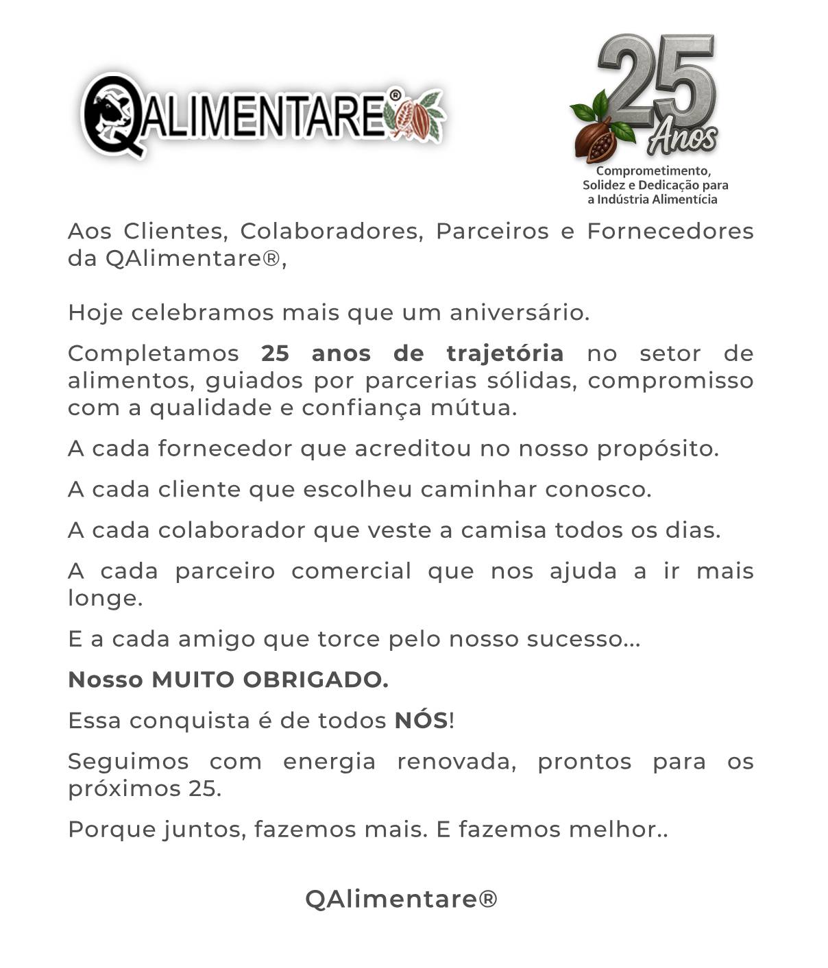 Aos Clientes, Colaboradores, Parceiros e Fornecedores da QAlimentare. Neste dia especial, renovamos nosso compromisso com vocês de continuar elevando os padrões de qualidade, inovação e responsabilidade que definem a QAlimentare. Que este aniversário seja não apenas uma celebração do nosso passado, mas também um impulso renovado para um futuro ainda mais promissor. Estamos animados com as oportunidades que virão e confiantes de que, juntos, alcançaremos novos patamares de excelência. Gostaríamos de agradecer a todos os nossos Clientes, Colaboradores, Parceiros e Fornecedores por confiarem em nosso trabalho e fazerem parte da nossa história e também do nosso sucesso.