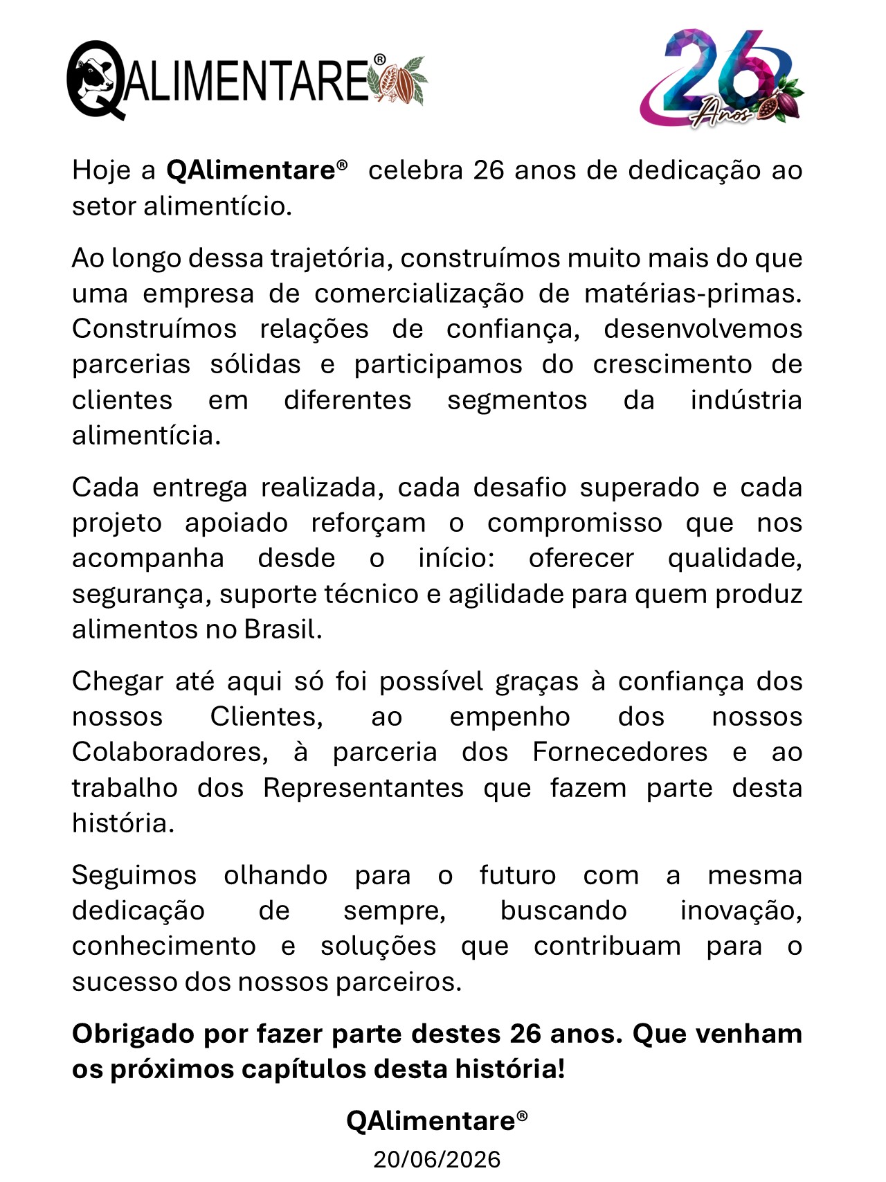 Aos Clientes, Colaboradores, Parceiros e Fornecedores da QAlimentare. Neste dia especial, renovamos nosso compromisso com vocês de continuar elevando os padrões de qualidade, inovação e responsabilidade que definem a QAlimentare. Que este aniversário seja não apenas uma celebração do nosso passado, mas também um impulso renovado para um futuro ainda mais promissor. Estamos animados com as oportunidades que virão e confiantes de que, juntos, alcançaremos novos patamares de excelência. Gostaríamos de agradecer a todos os nossos Clientes, Colaboradores, Parceiros e Fornecedores por confiarem em nosso trabalho e fazerem parte da nossa história e também do nosso sucesso.